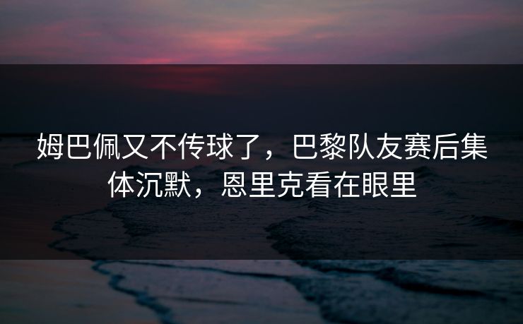 姆巴佩又不传球了，巴黎队友赛后集体沉默，恩里克看在眼里