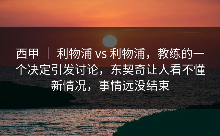 西甲 | 利物浦 vs 利物浦,教练的一个决定引发讨论,东契奇让人看不懂新情况,事情远没结束 西甲 | 利物浦 vs 利物浦,教练的一个决定引发讨论,东契奇让人看不懂新情况,事情远没结束