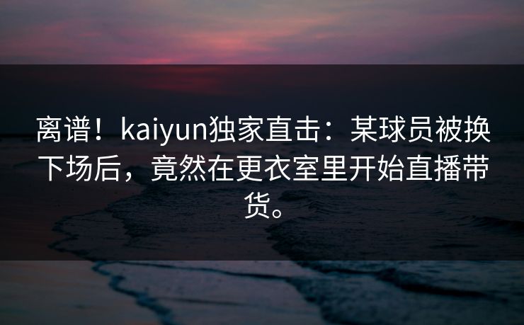 离谱！kaiyun独家直击：某球员被换下场后，竟然在更衣室里开始直播带货。