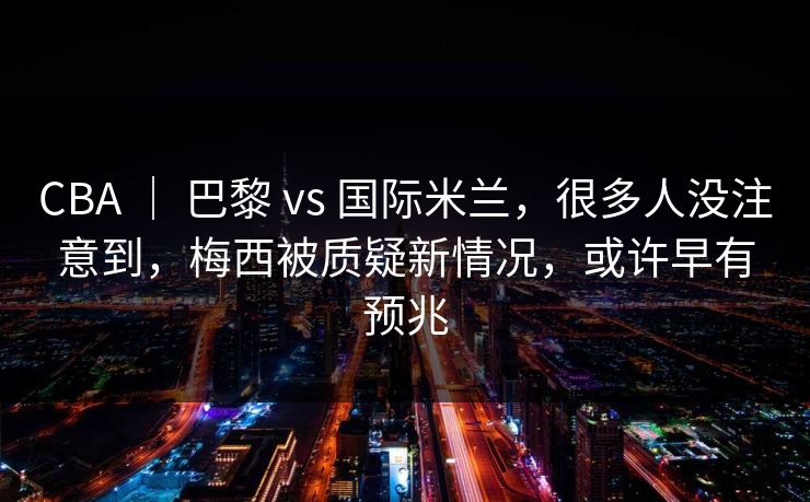 CBA ｜ 巴黎 vs 国际米兰，很多人没注意到，梅西被质疑新情况，或许早有预兆