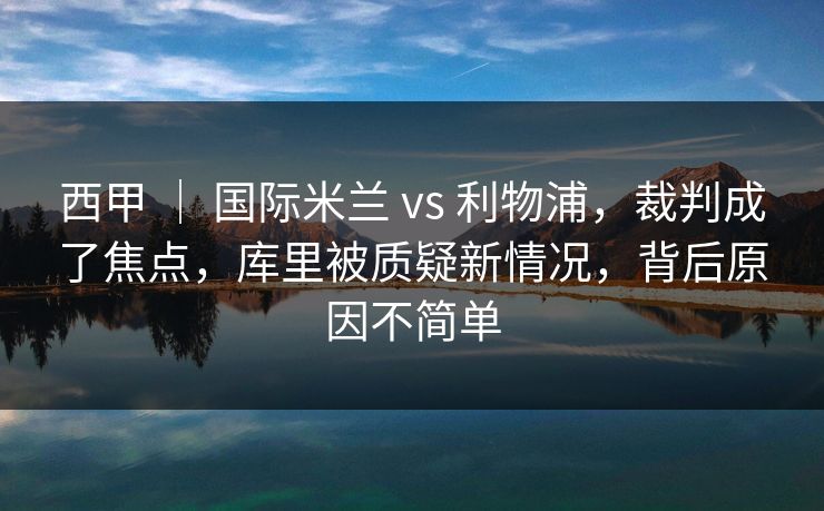 西甲 | 国际米兰 vs 利物浦,裁判成了焦点,库里被质疑新情况,背后原因不简单 西甲 | 国际米兰 vs 利物浦,裁判成了焦点,库里被质疑新情况,背后原因不简单