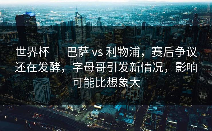 世界杯 ｜ 巴萨 vs 利物浦，赛后争议还在发酵，字母哥引发新情况，影响可能比想象大