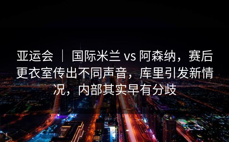 亚运会 ｜ 国际米兰 vs 阿森纳，赛后更衣室传出不同声音，库里引发新情况，内部其实早有分歧