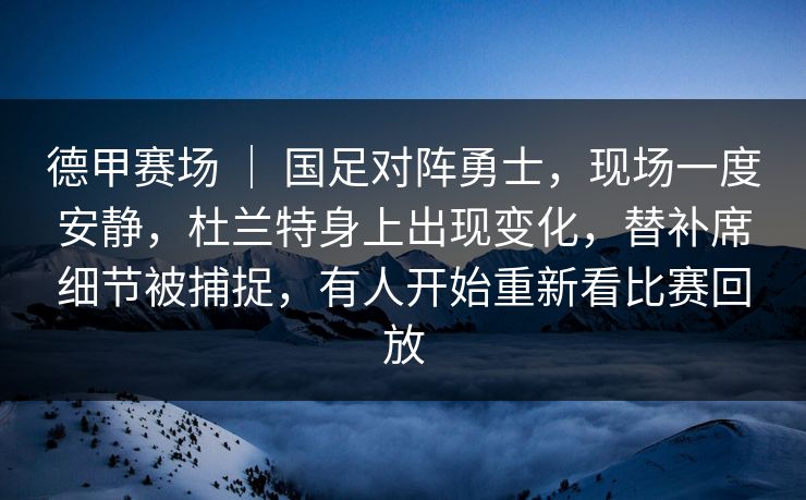 德甲赛场 ｜ 国足对阵勇士，现场一度安静，杜兰特身上出现变化，替补席细节被捕捉，有人开始重新看比赛回放