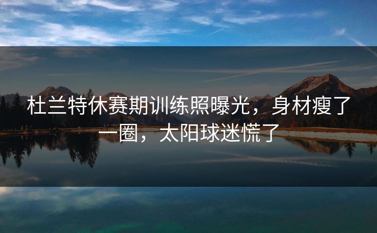 杜兰特休赛期训练照曝光,身材瘦了一圈,太阳球迷慌了 杜兰特休赛期训练照曝光,身材瘦了一圈,太阳球迷慌了