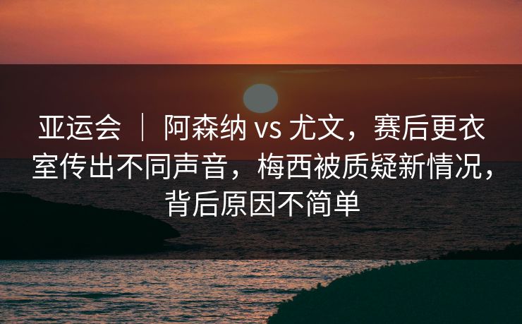 亚运会 ｜ 阿森纳 vs 尤文，赛后更衣室传出不同声音，梅西被质疑新情况，背后原因不简单