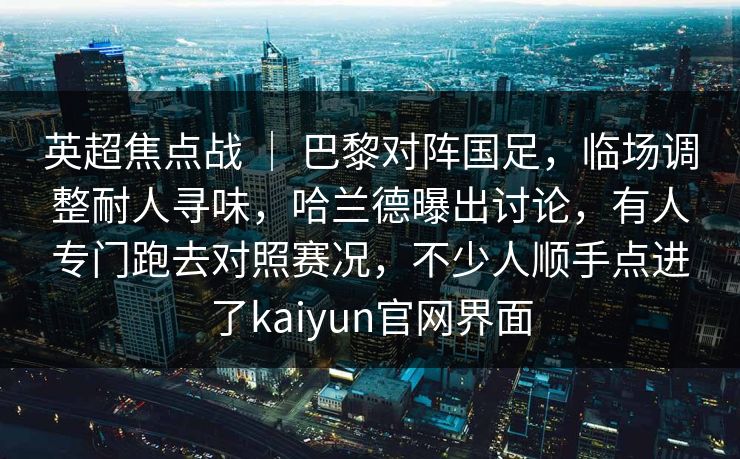 英超焦点战 | 巴黎对阵国足,临场调整耐人寻味,哈兰德曝出讨论,有人专门跑去对照赛况,不少人顺手点进了kaiyun官网界面 英超焦点战 | 巴黎对阵国足,临场调整耐人寻味,哈兰德曝出讨论,有人专门跑去对照赛况,不少人顺手点进了kaiyun官网界面