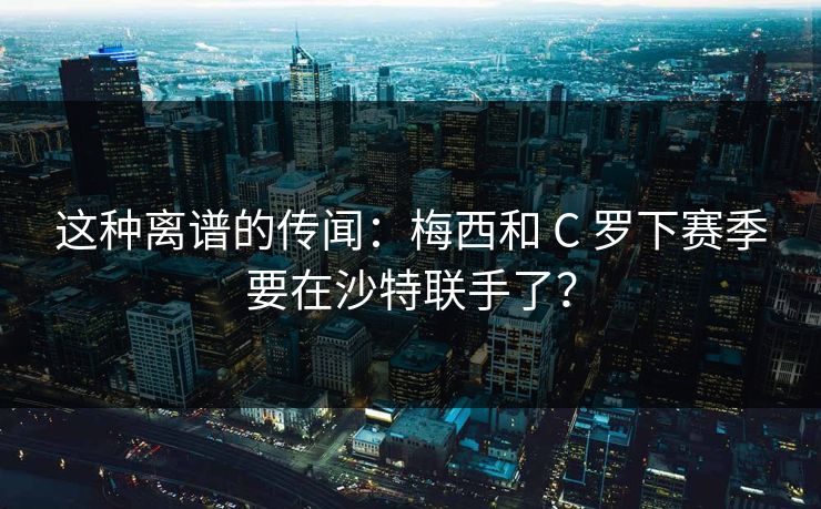 这种离谱的传闻：梅西和 C 罗下赛季要在沙特联手了？