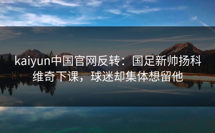 kaiyun中国官网反转：国足新帅扬科维奇下课，球迷却集体想留他