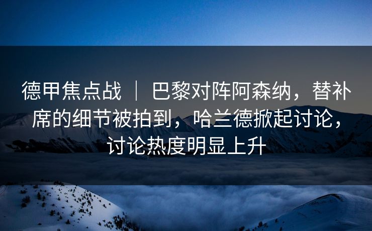德甲焦点战 ｜ 巴黎对阵阿森纳，替补席的细节被拍到，哈兰德掀起讨论，讨论热度明显上升